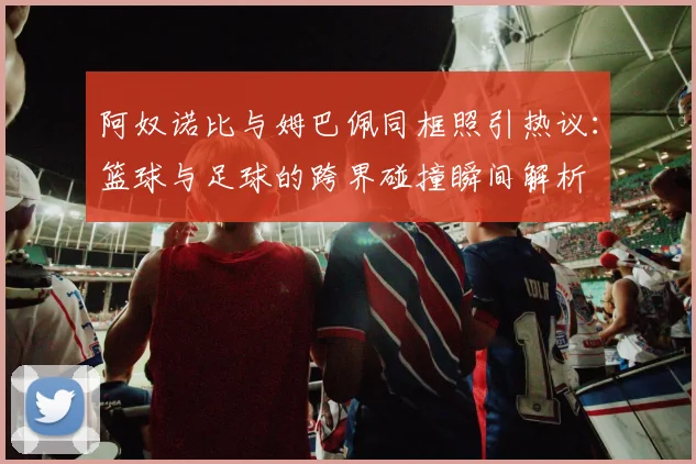 阿奴诺比与姆巴佩同框照引热议:篮球与足球的跨界碰撞瞬间解析