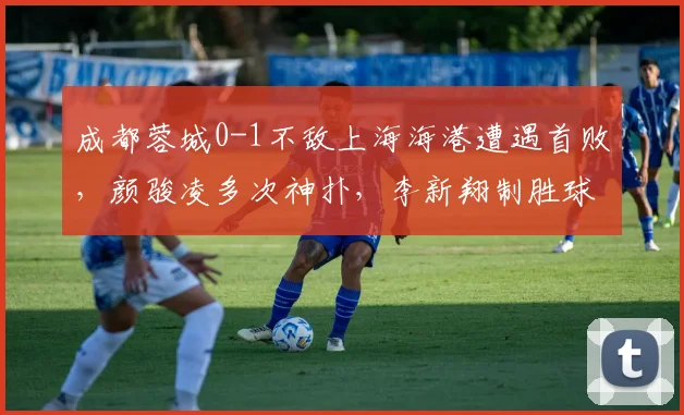 成都蓉城0-1不敌上海海港遭遇首败，颜骏凌多次神扑，李新翔制胜球解析