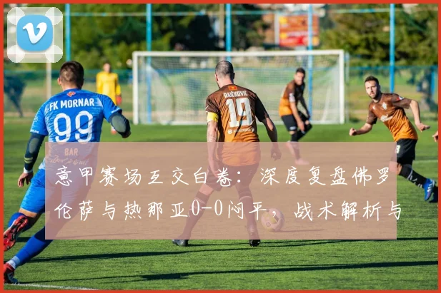 意甲赛场互交白卷：深度复盘佛罗伦萨与热那亚0-0闷平，战术解析与关键数据回顾