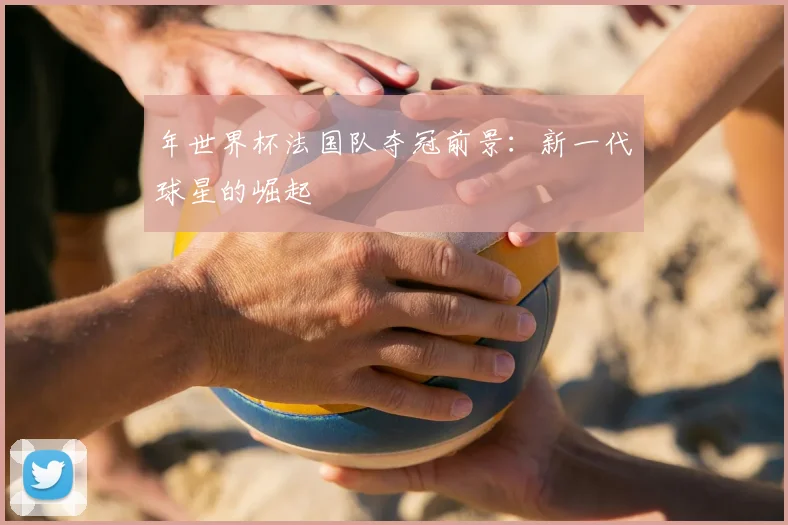 年世界杯法国队夺冠前景:新一代球星的崛起