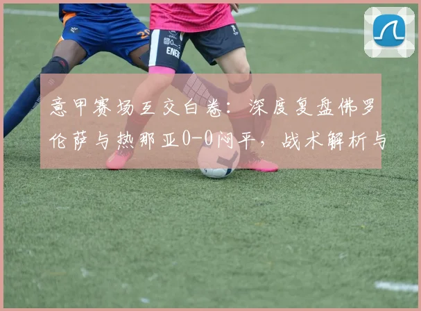 意甲赛场互交白卷:深度复盘佛罗伦萨与热那亚0-0闷平,战术解析与关键数据回顾
