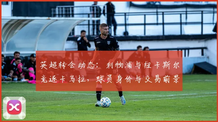 英超转会动态：利物浦与纽卡斯尔竞逐卡马拉，球员身价与交易前景分析