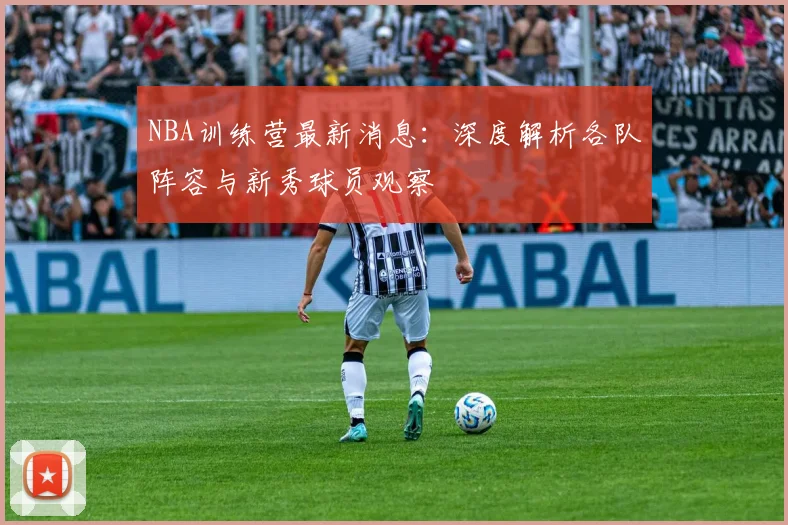 NBA训练营最新消息：深度解析各队阵容与新秀球员观察
