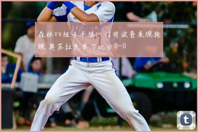 森林vs纽卡半场:门将波普表现抢眼 奥苏拉失单刀比分0-0
