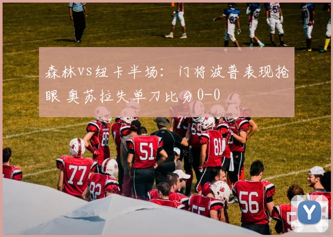 森林vs纽卡半场：门将波普表现抢眼 奥苏拉失单刀比分0-0
