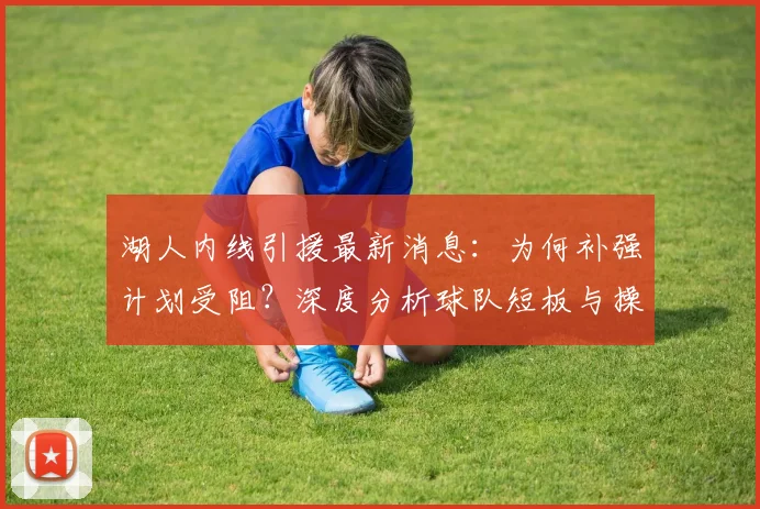 湖人内线引援最新消息:为何补强计划受阻?深度分析球队短板与操作内幕