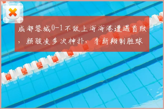 成都蓉城0-1不敌上海海港遭遇首败，颜骏凌多次神扑，李新翔制胜球解析